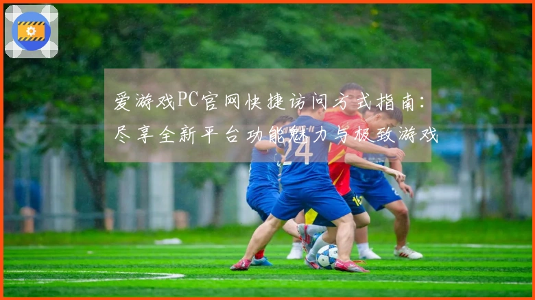 爱游戏PC官网快捷访问方式指南：尽享全新平台功能魅力与极致游戏体验