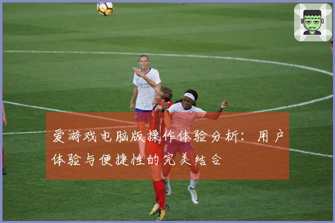 爱游戏电脑版操作体验分析:用户体验与便捷性的完美结合